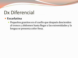 Dx Diferencial
 Escarlatina
 Pequeños granitos en el cuello que después descienden
al tronco y abdomen hasta llegar a las extremidades y la
lengua se presenta color fresa.
 