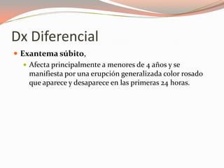 Dx Diferencial
 Exantema súbito,
 Afecta principalmente a menores de 4 años y se
manifiesta por una erupción generalizada color rosado
que aparece y desaparece en las primeras 24 horas.
 