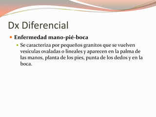 Dx Diferencial
 Enfermedad mano-pié-boca
 Se caracteriza por pequeños granitos que se vuelven
vesículas ovaladas o lineales y aparecen en la palma de
las manos, planta de los pies, punta de los dedos y en la
boca.
 