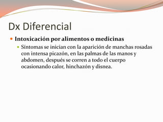 Dx Diferencial
 Intoxicación por alimentos o medicinas
 Síntomas se inician con la aparición de manchas rosadas
con intensa picazón, en las palmas de las manos y
abdomen, después se corren a todo el cuerpo
ocasionando calor, hinchazón y disnea.
 