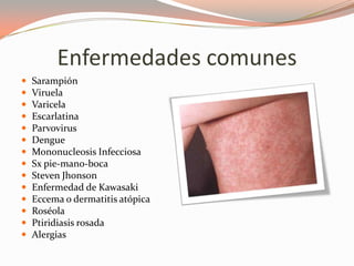 Enfermedades comunes
 Sarampión
 Viruela
 Varicela
 Escarlatina
 Parvovirus
 Dengue
 Mononucleosis Infecciosa
 Sx pie-mano-boca
 Steven Jhonson
 Enfermedad de Kawasaki
 Eccema o dermatitis atópica
 Roséola
 Ptiridiasis rosada
 Alergias
 