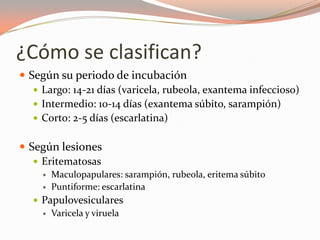 ¿Cómo se clasifican?
 Según su periodo de incubación
 Largo: 14-21 días (varicela, rubeola, exantema infeccioso)
 Intermedio: 10-14 días (exantema súbito, sarampión)
 Corto: 2-5 días (escarlatina)
 Según lesiones
 Eritematosas
 Maculopapulares: sarampión, rubeola, eritema súbito
 Puntiforme: escarlatina
 Papulovesiculares
 Varicela y viruela
 