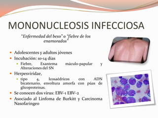 MONONUCLEOSIS INFECCIOSA
“Enfermedad del beso” o “fiebre de los
enamorados”
 Adolescentes y adultos jóvenes
 Incubación: 10-14 días
 Fiebre, Exantema máculo-papular y
Alteraciones del SN
 Herpesviridae,
 tipo 4, Icosaédricos con ADN
bicatenario, envoltura amorfa con púas de
glicoproteinas.
 Se conocen dos virus: EBV-1 EBV-2
 Asociado al Linfoma de Burkitt y Carcinoma
Nasofaringeo
 
