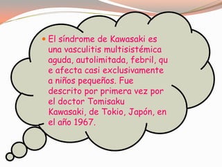  El síndrome de Kawasaki es
una vasculitis multisistémica
aguda, autolimitada, febril, qu
e afecta casi exclusivamente
a niños pequeños. Fue
descrito por primera vez por
el doctor Tomisaku
Kawasaki, de Tokio, Japón, en
el año 1967.
 