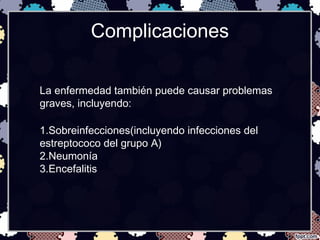 Complicaciones
La enfermedad también puede causar problemas
graves, incluyendo:
1.Sobreinfecciones(incluyendo infecciones del
estreptococo del grupo A)
2.Neumonía
3.Encefalitis
 