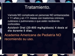 Tratamiento.
Varicela NO complicada en personas NO embarazadas
> 11 años y en >11 meses con trastornos crónicos
cutáneos o pulmonares o que estén recibiendo
corticoides.
Aciclovir Oral (20-800 mg/kg/dosis) 4 dosis al
día durante 5 días.
Academia Americana de Pediatría NO
recomiendo su uso.
 