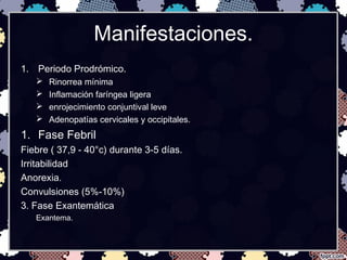 Manifestaciones.
1. Periodo Prodrómico.
 Rinorrea mínima
 Inflamación faríngea ligera
 enrojecimiento conjuntival leve
 Adenopatías cervicales y occipitales.
1. Fase Febril
Fiebre ( 37,9 - 40°c) durante 3-5 días.
Irritabilidad
Anorexia.
Convulsiones (5%-10%)
3. Fase Exantemática
Exantema.
 