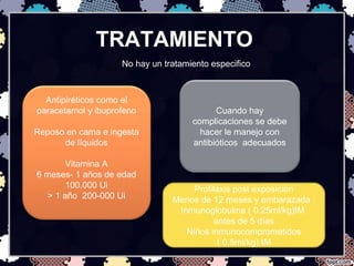 TRATAMIENTO
No hay un tratamiento especifico
Antipiréticos como el
paracetamol y ibuprofeno
Reposo en cama e ingesta
de líquidos
Vitamina A
6 meses- 1 años de edad
100.000 Ui
> 1 año 200-000 Ui
Cuando hay
complicaciones se debe
hacer le manejo con
antibióticos adecuados
Profilaxis post exposición
Menos de 12 meses y embarazada :
Inmunoglobulina ( 0.25ml/kg)IM
antes de 5 días
Niños inmunocomprometidos
( 0.5ml/kg) IM
 