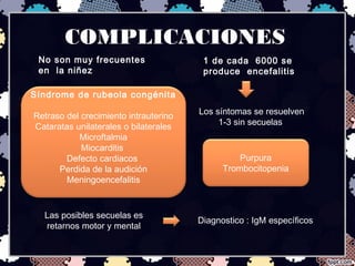 COMPLICACIONES
No son muy frecuentes
en la niñez
1 de cada 6000 se
produce encefalitis
Los síntomas se resuelven
1-3 sin secuelas
Purpura
Trombocitopenia
Síndrome de rubeola congénita
Retraso del crecimiento intrauterino
Cataratas unilaterales o bilaterales
Microftalmia
Miocarditis
Defecto cardiacos
Perdida de la audición
Meningoencefalitis
Las posibles secuelas es
retarnos motor y mental
Diagnostico : IgM específicos
 