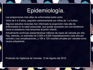 Epidemiología.
Las proporciones más altas de enfermedad están entre
niños de 5 a 9 años, seguidos estrechamente por niños de 1 a 4 años.
Algunos estudios recientes han informado la proporción más alta de
enfermedad en la edad preescolar, que puede asociarse con una tendencia
hacia la asistencia más temprana al jardín infantil.
Actualmente continúan presentándose millones de casos de varicela por año.
Hay, además, un estimado de 4.000 a 9.000 hospitalizaciones cada año por
varicela y sus complicaciones, y 100 a 125 muertes anuales por varicela como
causa subyacente.
Protocolo de Vigilancia de Varicela. 13 de Agosto del 2010.
 