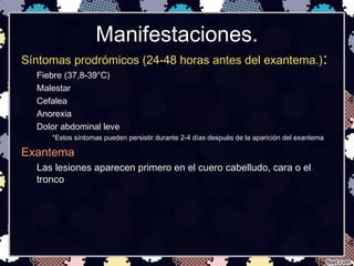 Manifestaciones.
Síntomas prodrómicos (24-48 horas antes del exantema.):
Fiebre (37,8-39°C)
Malestar
Cefalea
Anorexia
Dolor abdominal leve
*Estos síntomas pueden persistir durante 2-4 días después de la aparición del exantema
Exantema
Las lesiones aparecen primero en el cuero cabelludo, cara o el
tronco
 