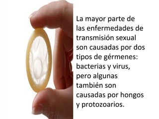La mayor parte de
las enfermedades de
transmisión sexual
son causadas por dos
tipos de gérmenes:
bacterias y virus,
pero algunas
también son
causadas por hongos
y protozoarios.
 