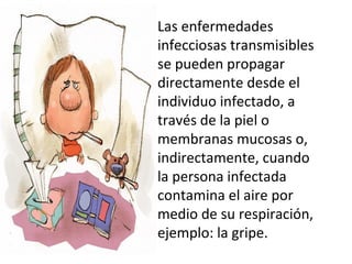 Las enfermedades
infecciosas transmisibles
se pueden propagar
directamente desde el
individuo infectado, a
través de la piel o
membranas mucosas o,
indirectamente, cuando
la persona infectada
contamina el aire por
medio de su respiración,
ejemplo: la gripe.
 