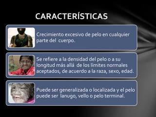 CARACTERÍSTICAS
Crecimiento excesivo de pelo en cualquier
parte del cuerpo.


Se refiere a la densidad del pelo o a su
longitud más allá de los límites normales
aceptados, de acuerdo a la raza, sexo, edad.


Puede ser generalizada o localizada y el pelo
puede ser lanugo, vello o pelo terminal.
 