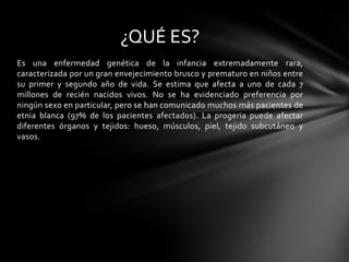 ¿QUÉ ES?
Es una enfermedad genética de la infancia extremadamente rara,
caracterizada por un gran envejecimiento brusco y prematuro en niños entre
su primer y segundo año de vida. Se estima que afecta a uno de cada 7
millones de recién nacidos vivos. No se ha evidenciado preferencia por
ningún sexo en particular, pero se han comunicado muchos más pacientes de
etnia blanca (97% de los pacientes afectados). La progeria puede afectar
diferentes órganos y tejidos: hueso, músculos, piel, tejido subcutáneo y
vasos.
 