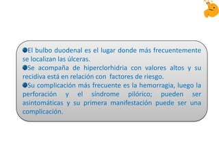 El bulbo duodenal es el lugar donde más frecuentemente
se localizan las úlceras.
Se acompaña de hiperclorhidria con valores altos y su
recidiva está en relación con factores de riesgo.
Su complicación más frecuente es la hemorragia, luego la
perforación y el síndrome pilórico; pueden ser
asintomáticas y su primera manifestación puede ser una
complicación.
 