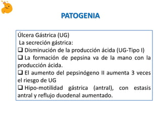 Úlcera Gástrica (UG)
La secreción gástrica:
 Disminución de la producción ácida (UG-Tipo I)
 La formación de pepsina va de la mano con la
producción ácida.
 El aumento del pepsinógeno II aumenta 3 veces
el riesgo de UG
 Hipo-motilidad gástrica (antral), con estasis
antral y reflujo duodenal aumentado.
PATOGENIA
 