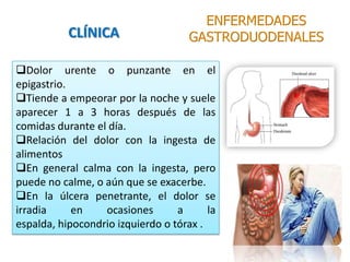 Dolor urente o punzante en el
epigastrio.
Tiende a empeorar por la noche y suele
aparecer 1 a 3 horas después de las
comidas durante el día.
Relación del dolor con la ingesta de
alimentos
En general calma con la ingesta, pero
puede no calme, o aún que se exacerbe.
En la úlcera penetrante, el dolor se
irradia en ocasiones a la
espalda, hipocondrio izquierdo o tórax .
ENFERMEDADES
GASTRODUODENALESCLÍNICA
 
