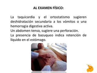 AL EXAMEN FÍSICO:
La taquicardia y el ortostatismo sugieren
deshidratación secundaria a los vómitos o una
hemorragia digestiva activa.
Un abdomen tenso, sugiere una perforación.
La presencia de bazuqueo indica retención de
líquido en el estómago.
 