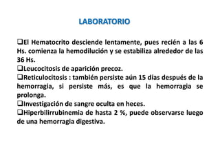 El Hematocrito desciende lentamente, pues recién a las 6
Hs. comienza la hemodilución y se estabiliza alrededor de las
36 Hs.
Leucocitosis de aparición precoz.
Reticulocitosis : también persiste aún 15 días después de la
hemorragia, si persiste más, es que la hemorragia se
prolonga.
Investigación de sangre oculta en heces.
Hiperbilirrubinemia de hasta 2 %, puede observarse luego
de una hemorragia digestiva.
LABORATORIO
 