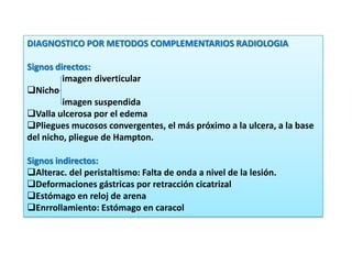DIAGNOSTICO POR METODOS COMPLEMENTARIOS RADIOLOGIA
Signos directos:
imagen diverticular
Nicho
imagen suspendida
Valla ulcerosa por el edema
Pliegues mucosos convergentes, el más próximo a la ulcera, a la base
del nicho, pliegue de Hampton.
Signos indirectos:
Alterac. del peristaltismo: Falta de onda a nivel de la lesión.
Deformaciones gástricas por retracción cicatrizal
Estómago en reloj de arena
Enrrollamiento: Estómago en caracol
 