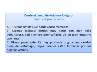 Desde el punto de vista morfológico:
Hay tres tipos de nicho
A) Ulceras simples: De bordes poco marcados
B) Ulceras callosas: Bordes muy netos con gran valla
periulcerosa, casi siempre acompañadas de un gran espasmo
oponente.
C) Ulcera penetrante: Es muy profunda origina una cavidad
fuera del estómago, cuyas paredes están formadas por los
órganos vecinos.
 