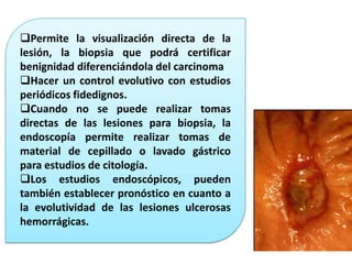 Permite la visualización directa de la
lesión, la biopsia que podrá certificar
benignidad diferenciándola del carcinoma
Hacer un control evolutivo con estudios
periódicos fidedignos.
Cuando no se puede realizar tomas
directas de las lesiones para biopsia, la
endoscopía permite realizar tomas de
material de cepillado o lavado gástrico
para estudios de citología.
Los estudios endoscópicos, pueden
también establecer pronóstico en cuanto a
la evolutividad de las lesiones ulcerosas
hemorrágicas.
 