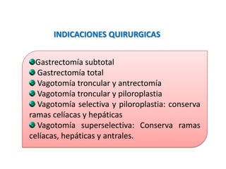Gastrectomía subtotal
Gastrectomía total
Vagotomía troncular y antrectomía
Vagotomía troncular y piloroplastia
Vagotomía selectiva y piloroplastia: conserva
ramas celíacas y hepáticas
Vagotomía superselectiva: Conserva ramas
celíacas, hepáticas y antrales.
INDICACIONES QUIRURGICAS
 