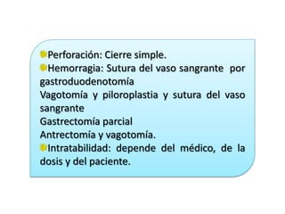 Perforación: Cierre simple.
Hemorragia: Sutura del vaso sangrante por
gastroduodenotomía
Vagotomía y piloroplastia y sutura del vaso
sangrante
Gastrectomía parcial
Antrectomía y vagotomía.
Intratabilidad: depende del médico, de la
dosis y del paciente.
 