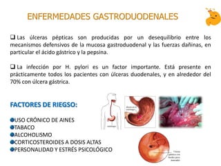  Las úlceras pépticas son producidas por un desequilibrio entre los
mecanismos defensivos de la mucosa gastroduodenal y las fuerzas dañinas, en
particular el ácido gástrico y la pepsina.
 La infección por H. pylori es un factor importante. Está presente en
prácticamente todos los pacientes con úlceras duodenales, y en alrededor del
70% con úlcera gástrica.
FACTORES DE RIEGSO:
USO CRÓNICO DE AINES
TABACO
ALCOHOLISMO
CORTICOSTEROIDES A DOSIS ALTAS
PERSONALIDAD Y ESTRÉS PSICOLÓGICO
ENFERMEDADES GASTRODUODENALES
 