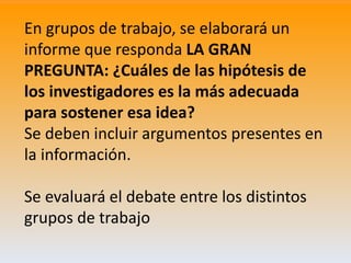 En grupos de trabajo, se elaborará un
informe que responda LA GRAN
PREGUNTA: ¿Cuáles de las hipótesis de
los investigadore...