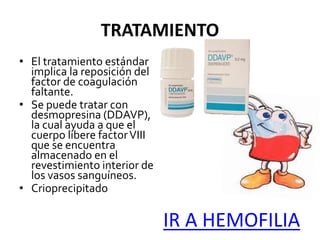 TRATAMIENTO
• El tratamiento estándar
implica la reposición del
factor de coagulación
faltante.
• Se puede tratar con
desmopresina (DDAVP),
la cual ayuda a que el
cuerpo libere factorVIII
que se encuentra
almacenado en el
revestimiento interior de
los vasos sanguíneos.
• Crioprecipitado
IR A HEMOFILIA
 