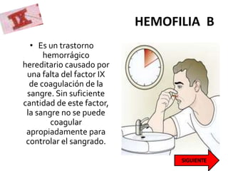 HEMOFILIA B
• Es un trastorno
hemorrágico
hereditario causado por
una falta del factor IX
de coagulación de la
sangre. Sin suficiente
cantidad de este factor,
la sangre no se puede
coagular
apropiadamente para
controlar el sangrado.
 