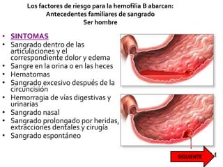 Los factores de riesgo para la hemofilia B abarcan:
Antecedentes familiares de sangrado
Ser hombre
• SINTOMAS
• Sangrado dentro de las
articulaciones y el
correspondiente dolor y edema
• Sangre en la orina o en las heces
• Hematomas
• Sangrado excesivo después de la
circuncisión
• Hemorragia de vías digestivas y
urinarias
• Sangrado nasal
• Sangrado prolongado por heridas,
extracciones dentales y cirugía
• Sangrado espontáneo
 