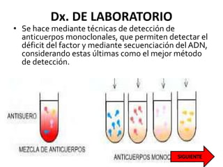 Dx. DE LABORATORIO
• Se hace mediante técnicas de detección de
anticuerpos monoclonales, que permiten detectar el
déficit del factor y mediante secuenciación del ADN,
considerando estas últimas como el mejor método
de detección.
 