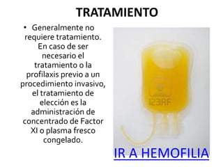 TRATAMIENTO
• Generalmente no
requiere tratamiento.
En caso de ser
necesario el
tratamiento o la
profilaxis previo a un
procedimiento invasivo,
el tratamiento de
elección es la
administración de
concentrado de Factor
XI o plasma fresco
congelado.
IR A HEMOFILIA
 