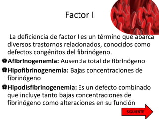 Factor I
La deficiencia de factor I es un término que abarca
diversos trastornos relacionados, conocidos como
defectos congénitos del fibrinógeno.
Afibrinogenemia: Ausencia total de fibrinógeno
Hipofibrinogenemia: Bajas concentraciones de
fibrinógeno
Hipodisfibrinogenemia: Es un defecto combinado
que incluye tanto bajas concentraciones de
fibrinógeno como alteraciones en su función
 