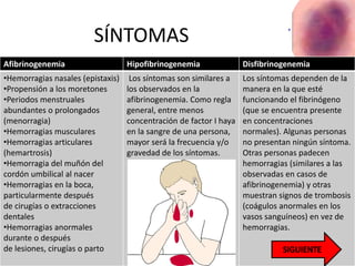 SÍNTOMAS
Afibrinogenemia Hipofibrinogenemia Disfibrinogenemia
•Hemorragias nasales (epistaxis)
•Propensión a los moretones
•Periodos menstruales
abundantes o prolongados
(menorragia)
•Hemorragias musculares
•Hemorragias articulares
(hemartrosis)
•Hemorragia del muñón del
cordón umbilical al nacer
•Hemorragias en la boca,
particularmente después
de cirugías o extracciones
dentales
•Hemorragias anormales
durante o después
de lesiones, cirugías o parto
Los síntomas son similares a
los observados en la
afibrinogenemia. Como regla
general, entre menos
concentración de factor I haya
en la sangre de una persona,
mayor será la frecuencia y/o
gravedad de los síntomas.
Los síntomas dependen de la
manera en la que esté
funcionando el fibrinógeno
(que se encuentra presente
en concentraciones
normales). Algunas personas
no presentan ningún síntoma.
Otras personas padecen
hemorragias (similares a las
observadas en casos de
afibrinogenemia) y otras
muestran signos de trombosis
(coágulos anormales en los
vasos sanguíneos) en vez de
hemorragias.
 