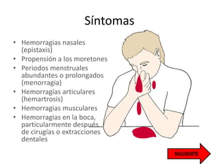 Síntomas
• Hemorragias nasales
(epistaxis)
• Propensión a los moretones
• Periodos menstruales
abundantes o prolongados
(menorragia)
• Hemorragias articulares
(hemartrosis)
• Hemorragias musculares
• Hemorragias en la boca,
particularmente después
de cirugías o extracciones
dentales
 
