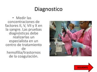 Diagnostico
• Medir las
concentraciones de
factores II, V, VII y X en
la sangre. Las pruebas
diagnósticas debe
realizarlas un
especialista en un
centro de tratamiento
de
hemofilia/trastornos
de la coagulación.
 