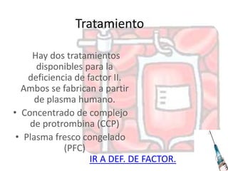 Tratamiento
Hay dos tratamientos
disponibles para la
deficiencia de factor II.
Ambos se fabrican a partir
de plasma humano.
• Concentrado de complejo
de protrombina (CCP)
• Plasma fresco congelado
(PFC)
IR A DEF. DE FACTOR.
 