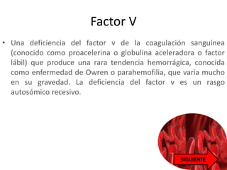 Factor V
• Una deficiencia del factor v de la coagulación sanguínea
(conocido como proacelerina o globulina aceleradora o factor
lábil) que produce una rara tendencia hemorrágica, conocida
como enfermedad de Owren o parahemofilia, que varía mucho
en su gravedad. La deficiencia del factor v es un rasgo
autosómico recesivo.
 