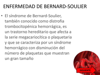 ENFERMEDAD DE BERNARD-SOULIER
• El síndrome de Bernard-Soulier,
también conocido como distrofia
trombocitopénica hemorrágica, es
un trastorno hereditario que afecta a
la serie megacariocítica o plaquetaria
y que se caracteriza por un síndrome
hemorrágico con disminución del
número de plaquetas que muestran
un gran tamaño
 
