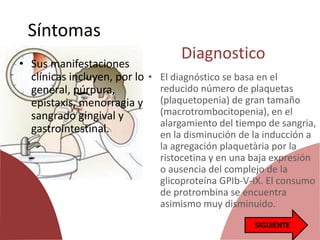 Síntomas
• Sus manifestaciones
clínicas incluyen, por lo
general, púrpura,
epistaxis, menorragia y
sangrado gingival y
gastrointestinal.
Diagnostico
• El diagnóstico se basa en el
reducido número de plaquetas
(plaquetopenia) de gran tamaño
(macrotrombocitopenia), en el
alargamiento del tiempo de sangria,
en la disminución de la inducción a
la agregación plaquetària por la
ristocetina y en una baja expresión
o ausencia del complejo de la
glicoproteína GPIb-V-IX. El consumo
de protrombina se encuentra
asimismo muy disminuido.
 