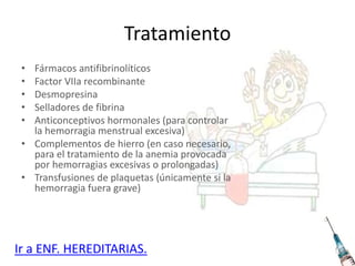 Tratamiento
• Fármacos antifibrinolíticos
• Factor VIIa recombinante
• Desmopresina
• Selladores de fibrina
• Anticonceptivos hormonales (para controlar
la hemorragia menstrual excesiva)
• Complementos de hierro (en caso necesario,
para el tratamiento de la anemia provocada
por hemorragias excesivas o prolongadas)
• Transfusiones de plaquetas (únicamente si la
hemorragia fuera grave)
Ir a ENF. HEREDITARIAS.
 