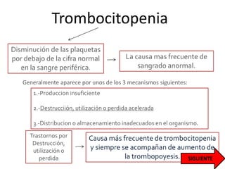 Trombocitopenia
Disminución de las plaquetas
por debajo de la cifra normal
en la sangre periférica.
Causa más frecuente de trombocitopenia
y siempre se acompañan de aumento de
la trombopoyesis.
La causa mas frecuente de
sangrado anormal.
Generalmente aparece por unos de los 3 mecanismos siguientes:
1.-Produccion insuficiente
2.-Destrucciión, utilización o perdida acelerada
3.-Distribucion o almacenamiento inadecuados en el organismo.
Trastornos por
Destrucción,
utilización o
perdida
 