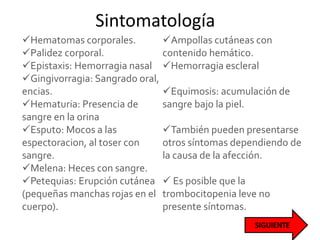 Sintomatología
Hematomas corporales.
Palidez corporal.
Epistaxis: Hemorragia nasal
Gingivorragia: Sangrado oral,
encias.
Hematuria: Presencia de
sangre en la orina
Esputo: Mocos a las
espectoracion, al toser con
sangre.
Melena: Heces con sangre.
Petequias: Erupción cutánea
(pequeñas manchas rojas en el
cuerpo).
Ampollas cutáneas con
contenido hemático.
Hemorragia escleral
Equimosis: acumulación de
sangre bajo la piel.
También pueden presentarse
otros síntomas dependiendo de
la causa de la afección.
 Es posible que la
trombocitopenia leve no
presente síntomas.
 
