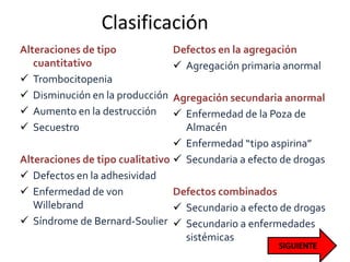 Clasificación
Alteraciones de tipo
cuantitativo
 Trombocitopenia
 Disminución en la producción
 Aumento en la destrucción
 Secuestro
Alteraciones de tipo cualitativo
 Defectos en la adhesividad
 Enfermedad de von
Willebrand
 Síndrome de Bernard-Soulier
Defectos en la agregación
 Agregación primaria anormal
Agregación secundaria anormal
 Enfermedad de la Poza de
Almacén
 Enfermedad “tipo aspirina”
 Secundaria a efecto de drogas
Defectos combinados
 Secundario a efecto de drogas
 Secundario a enfermedades
sistémicas
 
