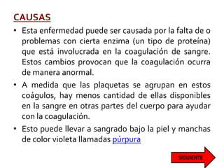 CAUSAS
• Esta enfermedad puede ser causada por la falta de o
problemas con cierta enzima (un tipo de proteína)
que está involucrada en la coagulación de sangre.
Estos cambios provocan que la coagulación ocurra
de manera anormal.
• A medida que las plaquetas se agrupan en estos
coágulos, hay menos cantidad de ellas disponibles
en la sangre en otras partes del cuerpo para ayudar
con la coagulación.
• Esto puede llevar a sangrado bajo la piel y manchas
de color violeta llamadas púrpura
 