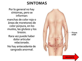 SINTOMAS
Por lo general no hay
síntomas, pero se
informan:
manchas de color rojo o
áreas de moretones de
color púrpura, en los
muslos, las gluteos y los
brazos.
Rara vez puede haber
dolor articular
relacionado.
No hay antecedente de
sangrado anormal.
 